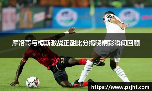 摩洛哥与梅斯激战正酣比分揭晓精彩瞬间回顾