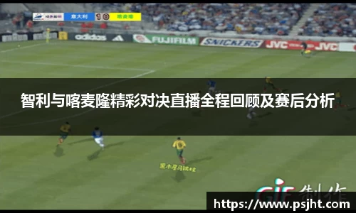 智利与喀麦隆精彩对决直播全程回顾及赛后分析