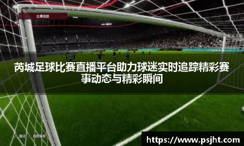 芮城足球比赛直播平台助力球迷实时追踪精彩赛事动态与精彩瞬间