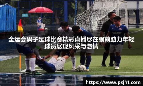 全运会男子足球比赛精彩直播尽在眼前助力年轻球员展现风采与激情