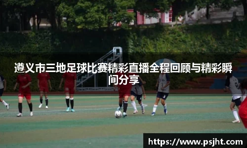 遵义市三地足球比赛精彩直播全程回顾与精彩瞬间分享