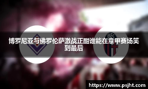 博罗尼亚与佛罗伦萨激战正酣谁能在意甲赛场笑到最后