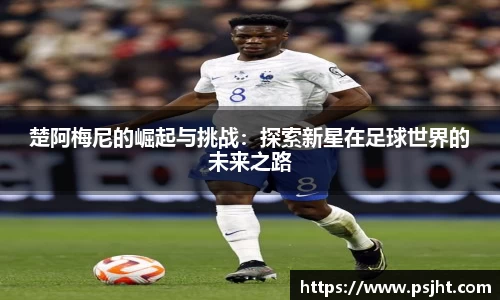 楚阿梅尼的崛起与挑战：探索新星在足球世界的未来之路